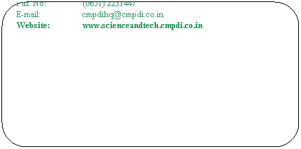 Rounded Rectangle: General Manager (S&T)
Central Mine Planning & Design Institute
Department of Coal
Gondwana Place, Konke Road
Ranchi  834 008
(Jharkhand)
 
Tel. No:                  (0651) 2231148
Fax. No:                  (0651) 2231447
E-mail:                    cmpdihq@cmpdi.co.in
Website:                www.scienceandtech.cmpdi.co.in
 

