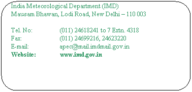Rounded Rectangle: The Director General of Meteorology
Antarctic & Project Evaluation Cell,  DGMs Office
India Meteorological Department (IMD)
Mausam Bhawan, Lodi Road, New Delhi  110 003
 
Tel. No:                  (011) 24618241 to 7 Extn. 4318
Fax:                         (011) 24699216, 24623220
E-mail:                    apec@mail.imdmail.gov.in
Website:                www.imd.gov.in
 
