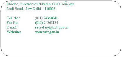 Rounded Rectangle: The Secretary
Ministry of Communications & Information  Technology
Department of Information Technology
Block-6, Electronics Niketan, CGO Complex
Lodi Road, New Delhi – 110003
 
Tel. No.:                 (011) 24364041
Fax No.                   (011) 24363134                                                      
E-mail:                    secretary@mit.gov.in                                          
Website:                www.mit.gov.in
