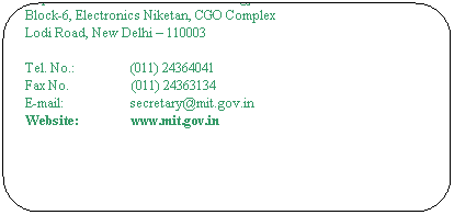 Rounded Rectangle: The Secretary
Ministry of Communications & Information  Technology
Department of Information Technology
Block-6, Electronics Niketan, CGO Complex
Lodi Road, New Delhi  110003
 
Tel. No.:                 (011) 24364041
Fax No.                   (011) 24363134                                                      
E-mail:                    secretary@mit.gov.in                                          
Website:                www.mit.gov.in
